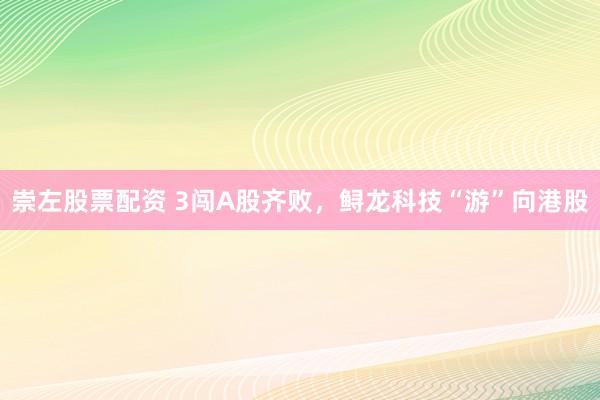 崇左股票配资 3闯A股齐败，鲟龙科技“游”向港股