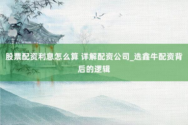 股票配资利息怎么算 详解配资公司_选鑫牛配资背后的逻辑