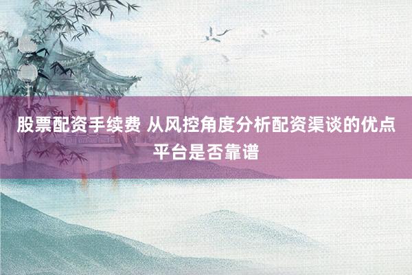 股票配资手续费 从风控角度分析配资渠谈的优点平台是否靠谱