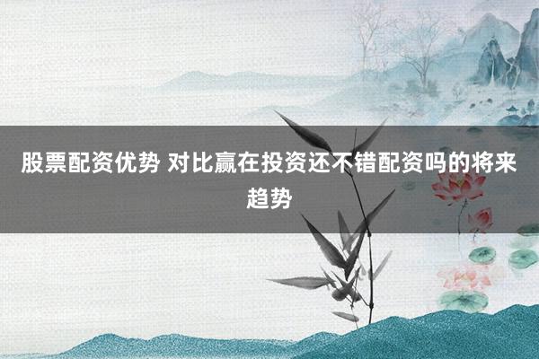 股票配资优势 对比赢在投资还不错配资吗的将来趋势